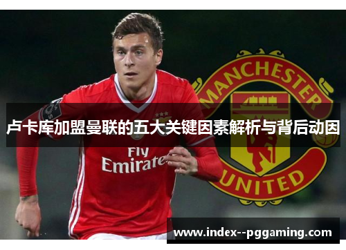 卢卡库加盟曼联的五大关键因素解析与背后动因 卢卡库加盟曼联的五大关键因素解析与背后动因