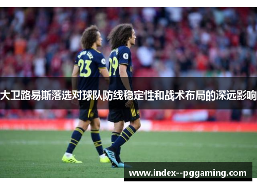 大卫路易斯落选对球队防线稳定性和战术布局的深远影响 大卫路易斯落选对球队防线稳定性和战术布局的深远影响