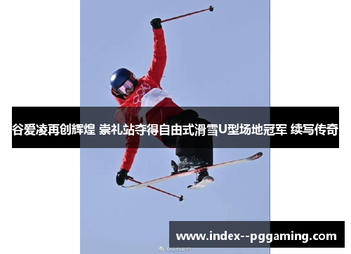 谷爱凌再创辉煌 崇礼站夺得自由式滑雪U型场地冠军 续写传奇