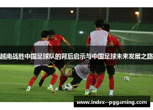 越南战胜中国足球队的背后启示与中国足球未来发展之路 越南战胜中国足球队的背后启示与中国足球未来发展之路