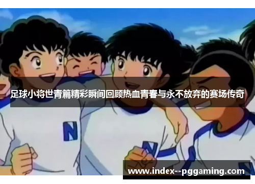 足球小将世青篇精彩瞬间回顾热血青春与永不放弃的赛场传奇 足球小将世青篇精彩瞬间回顾热血青春与永不放弃的赛场传奇