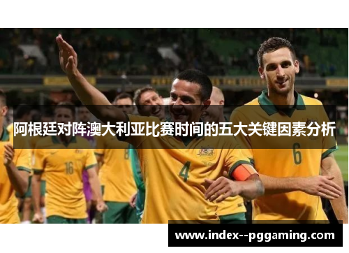 阿根廷对阵澳大利亚比赛时间的五大关键因素分析 阿根廷对阵澳大利亚比赛时间的五大关键因素分析