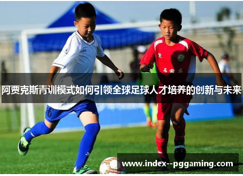 阿贾克斯青训模式如何引领全球足球人才培养的创新与未来 阿贾克斯青训模式如何引领全球足球人才培养的创新与未来