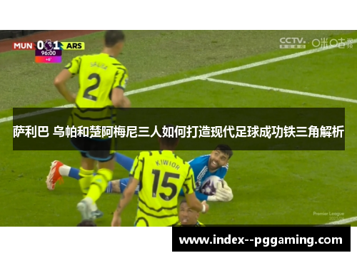 萨利巴 乌帕和楚阿梅尼三人如何打造现代足球成功铁三角解析