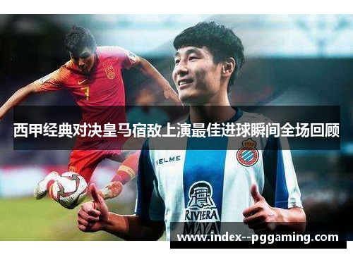 西甲经典对决皇马宿敌上演最佳进球瞬间全场回顾