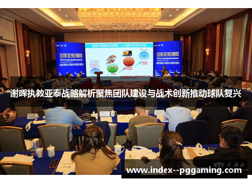 谢晖执教亚泰战略解析聚焦团队建设与战术创新推动球队复兴