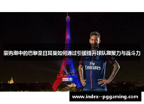 豪购潮中的巴黎圣日耳曼如何通过引援提升球队凝聚力与战斗力 豪购潮中的巴黎圣日耳曼如何通过引援提升球队凝聚力与战斗力