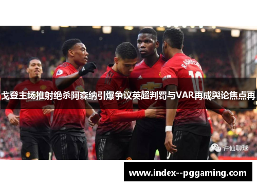 戈登主场推射绝杀阿森纳引爆争议英超判罚与VAR再成舆论焦点再 戈登主场推射绝杀阿森纳引爆争议英超判罚与VAR再成舆论焦点再