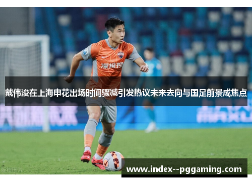 戴伟浚在上海申花出场时间骤减引发热议未来去向与国足前景成焦点 戴伟浚在上海申花出场时间骤减引发热议未来去向与国足前景成焦点
